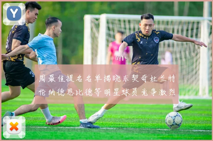 周最佳提名名单揭晓东契奇杜兰特伦纳德恩比德等明星球员竞争激烈