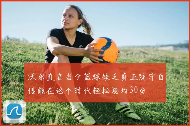 沃尔直言当今篮球缺乏真正防守自信能在这个时代轻松场均30分