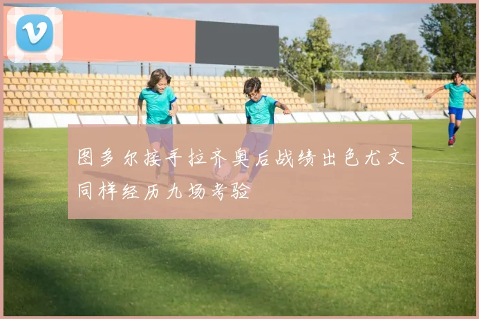 图多尔接手拉齐奥后战绩出色尤文同样经历九场考验