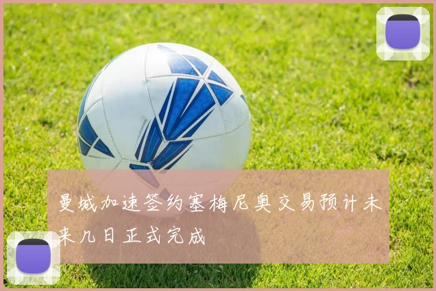 曼城加速签约塞梅尼奥交易预计未来几日正式完成