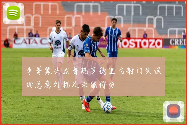 李哥蒙头龙哥跪罗德里戈射门失误姆总意外插足未能得分