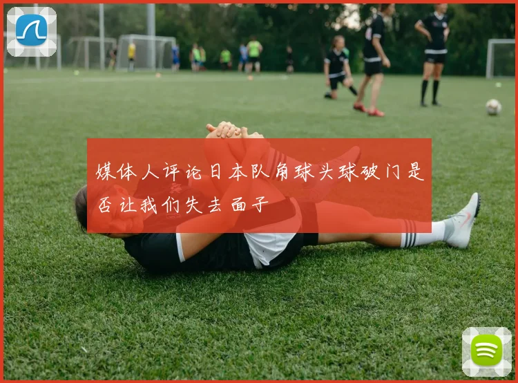 媒体人评论日本队角球头球破门是否让我们失去面子