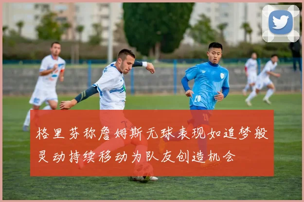 格里芬称詹姆斯无球表现如追梦般灵动持续移动为队友创造机会