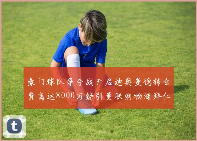 豪门球队争夺战开启迪奥曼德转会费高达8000万镑引曼联利物浦拜仁关注