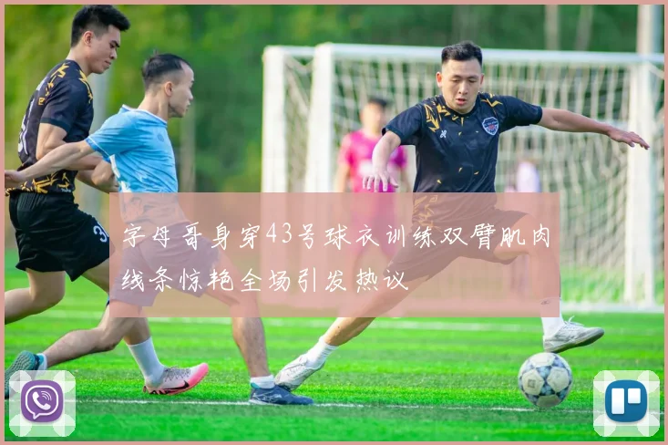 字母哥身穿43号球衣训练双臂肌肉线条惊艳全场引发热议