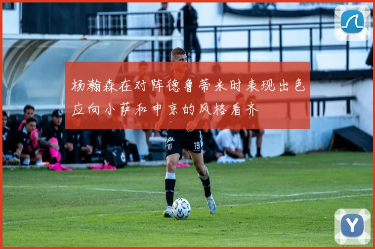 杨瀚森在对阵德鲁蒂米时表现出色应向小萨和申京的风格看齐