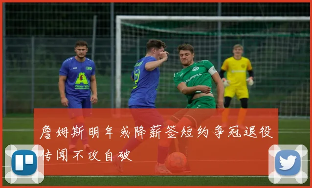 詹姆斯明年或降薪签短约争冠退役传闻不攻自破