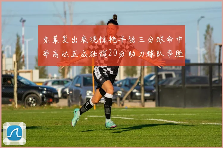 克莱复出表现惊艳半场三分球命中率高达五成独揽20分助力球队争胜